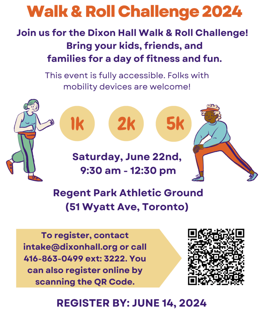 A promotional flyer for Dixon Hall Walk & Roll Challenge 2024 invites participants to join a fitness and fun event on Saturday, June 22nd, from 9:30 AM to 12:30 PM at Regent Park Athletic Ground (51 Wyatt Ave, Toronto). The event is fully accessible, welcoming individuals using mobility devices. Participants can choose from 1K, 2K, or 5K distances. To register, attendees can email intake@dixonhall.org or call 416-863-0499 ext: 3222. A QR code is provided for online registration. The registration deadline is June 14, 2024. The flyer features bright colors, animated illustrations of people walking and rolling, and the Dixon Hall logo at the top.